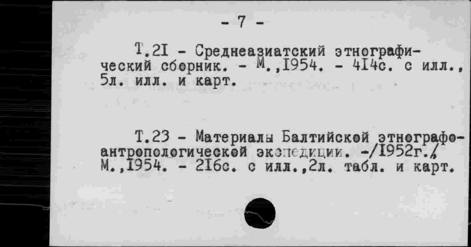 ﻿- 7 -
1.21 - Среднеазиатский этнографический сборник. - М.,1954. - 414с. с илл., 5л. илл. и карт.
Т.23 - Материалы Балтийской этнографоантропологической экспедиции. -/1952г./ М.,1954. - 216с. с илл.,2л. табл, и карт.